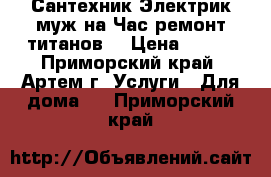 Сантехник Электрик муж на Час ремонт титанов  › Цена ­ 500 - Приморский край, Артем г. Услуги » Для дома   . Приморский край